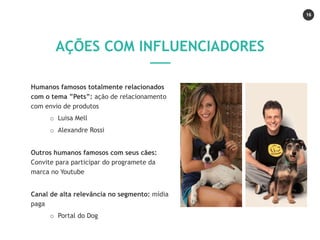 16
Humanos famosos totalmente relacionados
com o tema ”Pets”: ação de relacionamento
com envio de produtos
o Luisa Mell
o Alexandre Rossi
Outros humanos famosos com seus cães:
Convite para participar do programete da
marca no Youtube
Canal de alta relevância no segmento: mídia
paga
o Portal do Dog
AÇÕES COM INFLUENCIADORES
 