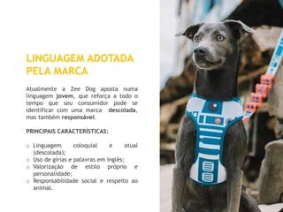 19
LINGUAGEM ADOTADA
PELA MARCA
Atualmente a Zee Dog aposta numa
linguagem jovem, que reforça a todo o
tempo que seu consumidor pode se
identificar com uma marca descolada,
mas também responsável.
PRINCIPAIS CARACTERÍSTICAS:
o Linguagem coloquial e atual
(descolada);
o Uso de gírias e palavras em inglês;
o Valorização de estilo próprio e
personalidade;
o Responsabilidade social e respeito ao
animal.
 