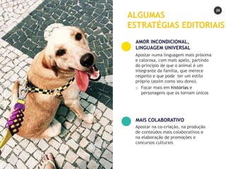 20
Apostar numa linguagem mais próxima
e calorosa, com mais apelo, partindo
do princípio de que o animal é um
integrante da família, que merece
respeito e que pode ter um estilo
próprio (assim como seu dono).
o Focar mais em histórias e
personagens que os tornam únicos
AMOR INCONDICIONAL,
LINGUAGEM UNIVERSAL
Apostar na co-criação, na produção
de conteúdos mais colaborativos e
na elaboração de promoções e
concursos culturais
MAIS COLABORATIVO
ALGUMAS
ESTRATÉGIAS EDITORIAIS
 