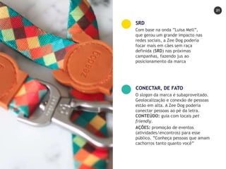 21
Com base na onda ”Luisa Mell”,
que gerou um grande impacto nas
redes sociais, a Zee Dog poderia
focar mais em cães sem raça
definida (SRD) nas próximas
campanhas, fazendo jus ao
posicionamento da marca
SRD
O slogan da marca é subaproveitado.
Geolocalização e conexão de pessoas
estão em alta. A Zee Dog poderia
conectar pessoas ao pé da letra.
CONTEÚDO: guia com locais pet
friendly.
AÇÕES: promoção de eventos
(atividades/encontros) para esse
público. ”Conheça pessoas que amam
cachorros tanto quanto você”
CONECTAR, DE FATO
 