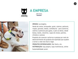 3
ORIGEM: Los Angeles.
Venda de camas, brinquedos, guias, coleiras, peitorais,
roupas, gravatas, bolsas, comedouros – para cachorros,
coleiras e peitorais para gatos, e para os donos, desde
bolsas, bonés, chaveiros, capas de celular, patches,
chinelos e canecas
Propósito de conectar cachorros e pessoas por meio do
desenvolvimento de produtos de expressão que ajudam
a tornar a vida mais fácil e legal.
PRODUTOS DIFERENCIADOS: War Starts, etc.
DISTRIBUIÇÃO: loja própria, lojas multimarcas, online
Sustentabilidade social.
A EMPRESA
ZEE DOG
 