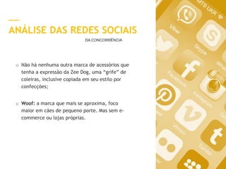 6
ANÁLISE DAS REDES SOCIAIS
o Não há nenhuma outra marca de acessórios que
tenha a expressão da Zee Dog, uma “grife” de
coleiras, inclusive copiada em seu estilo por
confecções;
o Woof: a marca que mais se aproxima, foco
maior em cães de pequeno porte. Mas sem e-
commerce ou lojas próprias.
DA CONCORRÊNCIA
 