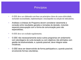 Princípios
• O ZEE deve ser elaborado com base em princípios claros de custo-efetividade,
incluindo racionalidade, implementação e desempenho na seleção de indicadores;
• Análises e sínteses do Programa devem considerar claramente a
conexão entre resultados gerados e tomadas de decisão, incluindo
especial preocupação com a forma de comunicação para não
especialistas;
• O ZEE deve ser avaliado regularmente;
• O ZEE não necessariamente exclui outros programas em andamento
com abordagens de curta duração ou com objetivos não alinhados com
gestão da biodiversidade, e, quando possível, deve integrar estas
iniciativas;
• O ZEE deve ser desenvolvido de forma participativa e, quando possível,
envolvendo formas voluntárias;
 