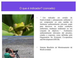 O que é indicador? (conceito)
• “ Um indicador em estudos de
biodiversidade e planejamento ambiental é
um componente ou uma medida do
fenômeno ambientalmente relevante usado
para descrever ou avaliar condições
ambientais, mudanças ambientais ou um
conjunto de objetivos ” . Fenômenos
ambientalmente relevantes são pressões,
estados e respostas, como definidas pela
Organisation for Economic Co-operation
and Development (OECD).
• Sistema Brasileiro de Monitoramento de
Biodiversidade
 