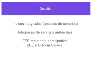 Desafios
Indices integrados (análises de cenários)
Integração de serviços ambientais
ZEE realmente participativo!
ZEE e Ciência Cidadã
 
