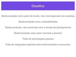 Desafios
Biodiversidade como pano de fundo, não incorcoparado nos cenários;
Biodiversidade como vulnerabilidade;
Dados pontuais, não coerentes com a escala de planejamento;
Biodiversidade vista como “animais e plantas”
Falta de participação popular;
Falta de integração explicita entre biodiversidade e economia;
 
