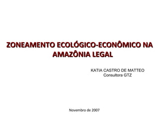ZONEAMENTO ECOLÓGICO-ECONÔMICO NA AMAZÔNIA LEGAL KATIA CASTRO DE MATTEO Consultora GTZ Novembro de 2007 