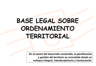 En el marco del desarrollo sostenible, la planificación
y gestión del territorio es concebida desde un
enfoque integral, interdisciplinario y transectorial.
BASE LEGAL SOBRE
ORDENAMIENTO
TERRITORIAL
 