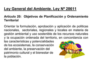 Articulo 20: Objetivos de Planificación y Ordenamiento
Territorial
Orientar la formulación, aprobación y aplicación de políticas
nacionales, sectoriales, regionales y locales en materia de
gestión ambiental y uso sostenible de los recursos naturales
y la ocupación ordenada del territorio, en concordancia con
las características y potencialidades
de los ecosistemas, la conservación
del ambiente, la preservación del
patrimonio cultural y el bienestar de
la población.
Ley General del Ambiente. Ley Nº 28611
 