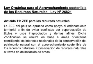 Ley Orgánica para el Aprovechamiento sostenible
de los Recursos Naturales. Ley Nº 26821
Artículo 11: ZEE para los recursos naturales
La ZEE del país se aprueba como apoyo al ordenamiento
territorial a fin de evitar conflictos por superposición de
títulos y usos inapropiados y demás afines. Dicha
Zonificación se realiza en base a áreas prioritarias
conciliendo los intereses nacionales de la concervación del
patrimonio natural con el aprovechamiento sostenible de
los recursos naturales. Conservación de recursos naturales
a través de delimitación de áreas.
 