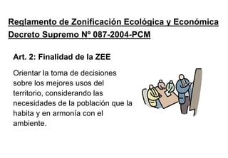 Reglamento de Zonificación Ecológica y Económica
Decreto Supremo Nº 087-2004-PCM
Orientar la toma de decisiones
sobre los mejores usos del
territorio, considerando las
necesidades de la población que la
habita y en armonía con el
ambiente.
Art. 2: Finalidad de la ZEE
 