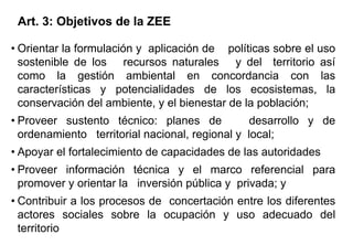 • Orientar la formulación y aplicación de políticas sobre el uso
sostenible de los recursos naturales y del territorio así
como la gestión ambiental en concordancia con las
características y potencialidades de los ecosistemas, la
conservación del ambiente, y el bienestar de la población;
• Proveer sustento técnico: planes de desarrollo y de
ordenamiento territorial nacional, regional y local;
• Apoyar el fortalecimiento de capacidades de las autoridades
• Proveer información técnica y el marco referencial para
promover y orientar la inversión pública y privada; y
• Contribuir a los procesos de concertación entre los diferentes
actores sociales sobre la ocupación y uso adecuado del
territorio
Art. 3: Objetivos de la ZEE
 