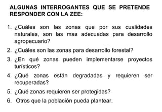 ALGUNAS INTERROGANTES QUE SE PRETENDE
RESPONDER CON LA ZEE:
1. ¿Cuáles son las zonas que por sus cualidades
naturales, son las mas adecuadas para desarrollo
agropecuario?
2. ¿Cuáles son las zonas para desarrollo forestal?
3. ¿En qué zonas pueden implementarse proyectos
turísticos?
4. ¿Qué zonas están degradadas y requieren ser
recuperadas?
5. ¿Qué zonas requieren ser protegidas?
6. Otros que la población pueda plantear.
 