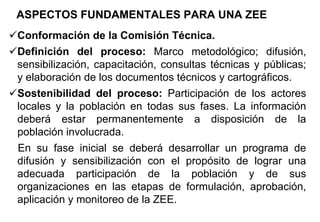 Conformación de la Comisión Técnica.
Definición del proceso: Marco metodológico; difusión,
sensibilización, capacitación, consultas técnicas y públicas;
y elaboración de los documentos técnicos y cartográficos.
Sostenibilidad del proceso: Participación de los actores
locales y la población en todas sus fases. La información
deberá estar permanentemente a disposición de la
población involucrada.
En su fase inicial se deberá desarrollar un programa de
difusión y sensibilización con el propósito de lograr una
adecuada participación de la población y de sus
organizaciones en las etapas de formulación, aprobación,
aplicación y monitoreo de la ZEE.
ASPECTOS FUNDAMENTALES PARA UNA ZEE
 