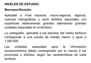 NIVELES DE ESTUDIO:
Macrozonificación:
Aplicable a nivel nacional, macro-regional, regional,
cuencas hidrográficas y otros ámbitos espaciales con
superficies relativamente grandes delimitando grandes
unidades espaciales en el territorio.
La cartografía aplicable a los estudios del medio biofísico
corresponde a una escala de trabajo menor o igual a
1:250.000.
Las unidades espaciales para la información
socioeconómica deben corresponder por lo menos a las
provincias o distritos, según las características de cada
territorio.
 