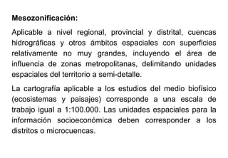 Mesozonificación:
Aplicable a nivel regional, provincial y distrital, cuencas
hidrográficas y otros ámbitos espaciales con superficies
relativamente no muy grandes, incluyendo el área de
influencia de zonas metropolitanas, delimitando unidades
espaciales del territorio a semi-detalle.
La cartografía aplicable a los estudios del medio biofísico
(ecosistemas y paisajes) corresponde a una escala de
trabajo igual a 1:100.000. Las unidades espaciales para la
información socioeconómica deben corresponder a los
distritos o microcuencas.
 