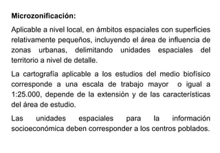 Microzonificación:
Aplicable a nivel local, en ámbitos espaciales con superficies
relativamente pequeños, incluyendo el área de influencia de
zonas urbanas, delimitando unidades espaciales del
territorio a nivel de detalle.
La cartografía aplicable a los estudios del medio biofísico
corresponde a una escala de trabajo mayor o igual a
1:25.000, depende de la extensión y de las características
del área de estudio.
Las unidades espaciales para la información
socioeconómica deben corresponder a los centros poblados.
 