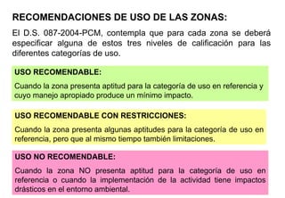 USO RECOMENDABLE:
Cuando la zona presenta aptitud para la categoría de uso en referencia y
cuyo manejo apropiado produce un mínimo impacto.
USO RECOMENDABLE CON RESTRICCIONES:
Cuando la zona presenta algunas aptitudes para la categoría de uso en
referencia, pero que al mismo tiempo también limitaciones.
USO NO RECOMENDABLE:
Cuando la zona NO presenta aptitud para la categoría de uso en
referencia o cuando la implementación de la actividad tiene impactos
drásticos en el entorno ambiental.
El D.S. 087-2004-PCM, contempla que para cada zona se deberá
especificar alguna de estos tres niveles de calificación para las
diferentes categorías de uso.
RECOMENDACIONES DE USO DE LAS ZONAS:
 
