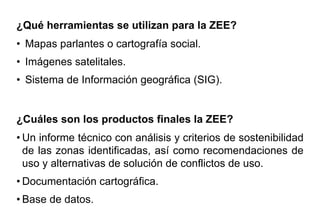 ¿Qué herramientas se utilizan para la ZEE?
• Mapas parlantes o cartografía social.
• Imágenes satelitales.
• Sistema de Información geográfica (SIG).
¿Cuáles son los productos finales la ZEE?
• Un informe técnico con análisis y criterios de sostenibilidad
de las zonas identificadas, así como recomendaciones de
uso y alternativas de solución de conflictos de uso.
• Documentación cartográfica.
• Base de datos.
 