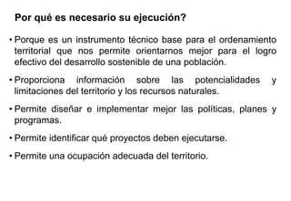 Por qué es necesario su ejecución?
• Porque es un instrumento técnico base para el ordenamiento
territorial que nos permite orientarnos mejor para el logro
efectivo del desarrollo sostenible de una población.
• Proporciona información sobre las potencialidades y
limitaciones del territorio y los recursos naturales.
• Permite diseñar e implementar mejor las políticas, planes y
programas.
• Permite identificar qué proyectos deben ejecutarse.
• Permite una ocupación adecuada del territorio.
 