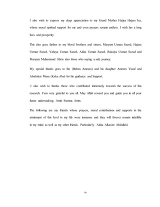 iv
I also wish to express my deep appreciation to my Grand Mother Hajiya Hajara Isa,
whose moral spiritual support for me and even prayers remain endless. I wish her a long
lives and prosperity.
This also goes further to my blood brothers and sisters, Maryam Usman Saeed, Hajara
Usman Saeed, Yahaya Usman Saeed, Aisha Usman Saeed, Rukaiya Usman Saeed and
Maryam Muhammad Jibrin also those who saying a safe journey.
My special thanks goes to the (Baban Ameera) and his daughter Ameera Yusuf and
Abubakar Musa (Kaka Abu) for his guidance and Support.
I also wish to thanks those who contributed immensely towards the success of this
research. I’am very grateful to you all. May Allah reward you and guide you in all your
future understaking, Amin Summa Amin.
The following are my friends whose prayers, moral contributions and supports in the
attainment of this level in my life were immense and they will forever remain indelible
in my mind as well as my other friends. Particularly Aisha Alkasim Abdullahi.
 