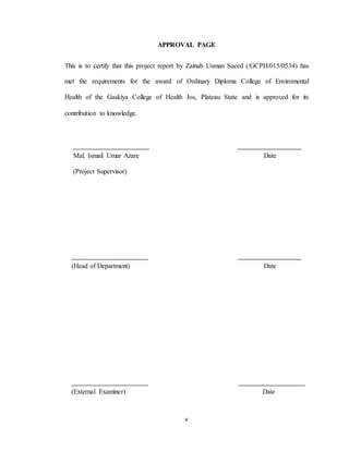 v
APPROVAL PAGE
This is to certify that this project report by Zainab Usman Saeed (/GCPH/015/0534) has
met the requirements for the award of Ordinary Diploma College of Enviromental
Health of the Gaskiya College of Health Jos, Plateau State and is approved for its
contribution to knowledge.
Mal. Ismail Umar Azare Date
(Project Supervisor)
(Head of Department) Date
(External Examiner) Date
 