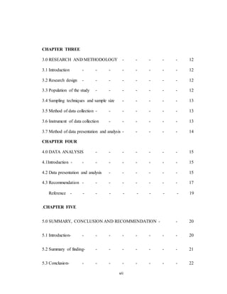 vii
CHAPTER THREE
3.0 RESEARCH AND METHODOLOGY - - - - - 12
3.1 Introduction - - - - - - - - 12
3.2 Research design - - - - - - - - 12
3.3 Population of the study - - - - - - - 12
3.4 Sampling techniques and sample size - - - - - 13
3.5 Method of data collection - - - - - - - 13
3.6 Instrument of data collection - - - - - - 13
3.7 Method of data presentation and analysis - - - - - 14
CHAPTER FOUR
4.0 DATA ANALYSIS - - - - - - - 15
4.1Introduction - - - - - - - - - 15
4.2 Data presentation and analysis - - - - - - 15
4.3 Recommendation - - - - - - - - 17
Reference - - - - - - - - - 19
.CHAPTER FIVE
5.0 SUMMARY, CONCLUSION AND RECOMMENDATION - - 20
5.1 Introduction- - - - - - - - - 20
5.2 Summary of finding- - - - - - - - 21
5.3 Conclusion- - - - - - - - - 22
 