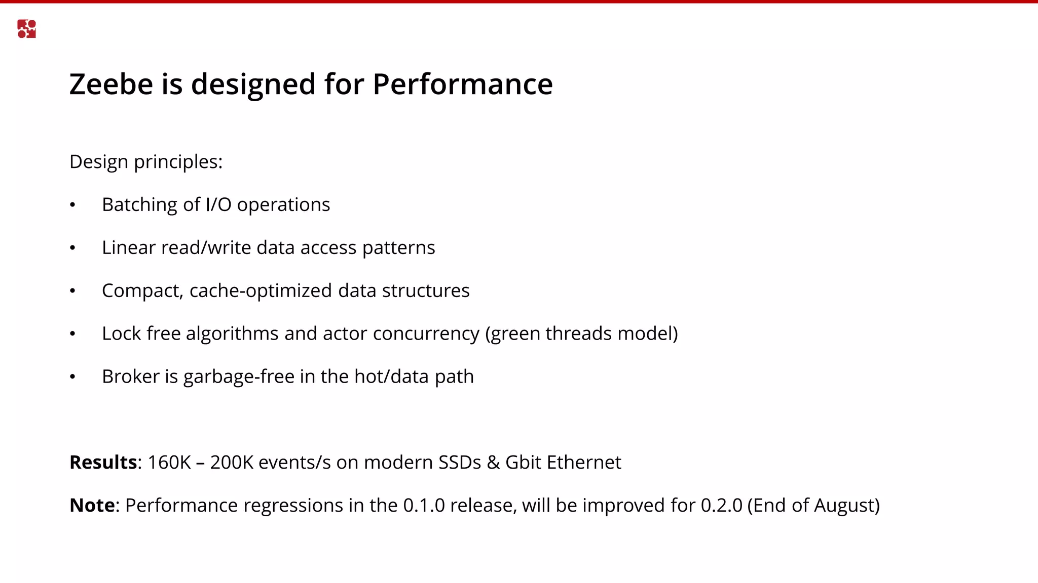 Zeebe is designed for Performance
Design principles:
• Batching of I/O operations
• Linear read/write data access patterns
• Compact, cache-optimized data structures
• Lock free algorithms and actor concurrency (green threads model)
• Broker is garbage-free in the hot/data path
Results: 160K – 200K events/s on modern SSDs & Gbit Ethernet
Note: Performance regressions in the 0.1.0 release, will be improved for 0.2.0 (End of August)
 
