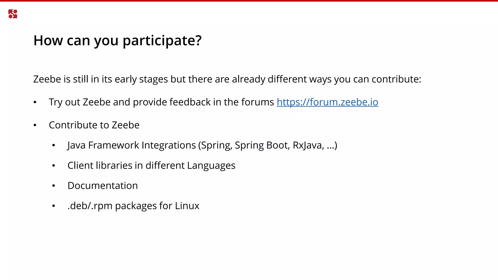 How can you participate?
Zeebe is still in its early stages but there are already different ways you can contribute:
• Try out Zeebe and provide feedback in the forums https://forum.zeebe.io
• Contribute to Zeebe
• Java Framework Integrations (Spring, Spring Boot, RxJava, …)
• Client libraries in different Languages
• Documentation
• .deb/.rpm packages for Linux
 