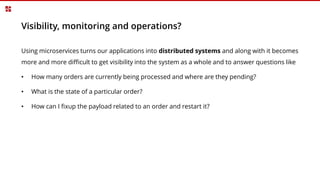 Visibility, monitoring and operations?
Using microservices turns our applications into distributed systems and along with it becomes
more and more difficult to get visibility into the system as a whole and to answer questions like
• How many orders are currently being processed and where are they pending?
• What is the state of a particular order?
• How can I fixup the payload related to an order and restart it?
 