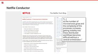 Netflix Conductor
“[…]
as the number of
microservices grow and
the complexity of the
processes increases,
getting visibility into
these distributed
workflows becomes
difficult without a
central orchestrator.”
 