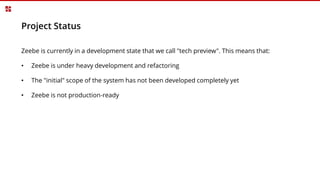 Project Status
Zeebe is currently in a development state that we call "tech preview". This means that:
• Zeebe is under heavy development and refactoring
• The "initial" scope of the system has not been developed completely yet
• Zeebe is not production-ready
 