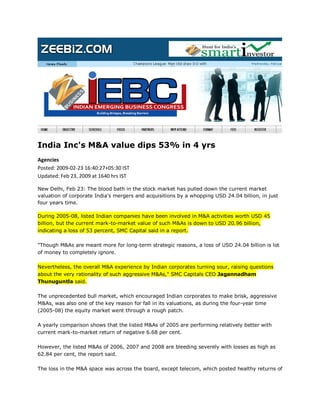 India Inc's M&A value dips 53% in 4 yrs
Agencies
Posted: 2009-02-23 16:40:27+05:30 IST
Updated: Feb 23, 2009 at 1640 hrs IST

New Delhi, Feb 23: The blood bath in the stock market has pulled down the current market
valuation of corporate India's mergers and acquisitions by a whopping USD 24.04 billion, in just
four years time.

During 2005-08, listed Indian companies have been involved in M&A activities worth USD 45
billion, but the current mark-to-market value of such M&As is down to USD 20.96 billion,
indicating a loss of 53 percent, SMC Capital said in a report.

quot;Though M&As are meant more for long-term strategic reasons, a loss of USD 24.04 billion is lot
of money to completely ignore.

Nevertheless, the overall M&A experience by Indian corporates turning sour, raising questions
about the very rationality of such aggressive M&As,quot; SMC Capitals CEO Jagannadham
Thunuguntla said.

The unprecedented bull market, which encouraged Indian corporates to make brisk, aggressive
M&As, was also one of the key reason for fall in its valuations, as during the four-year time
(2005-08) the equity market went through a rough patch.

A yearly comparison shows that the listed M&As of 2005 are performing relatively better with
current mark-to-market return of negative 6.68 per cent.

However, the listed M&As of 2006, 2007 and 2008 are bleeding severely with losses as high as
62.84 per cent, the report said.

The loss in the M&A space was across the board, except telecom, which posted healthy returns of
 