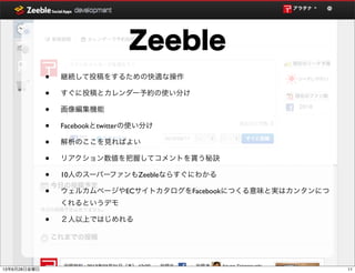 • 継続して投稿をするための快適な操作
• すぐに投稿とカレンダー予約の使い分け
• 画像編集機能
• Facebookとtwitterの使い分け
• 解析のここを見ればよい
• リアクション数値を把握してコメントを貰う秘訣
• 10人のスーパーファンもZeebleならすぐにわかる
• ウェルカムページやECサイトカタログをFacebookにつくる意味と実はカンタンにつ
くれるというデモ
• ２人以上ではじめれる
Zeeble
1113年6月28日金曜日
 