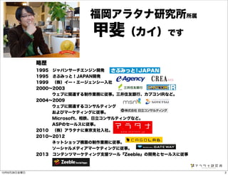 略歴
1995 ジャパンサーチエンジン開発
1995 さぶみっと！JAPAN開発
1999 （株）イー・エージェンシー入社
2000∼2003
    ウェブに関連する制作業務に従事。三井住友銀行、カプコンIRなど。
2004∼2009
    ウェブに関連するコンサルティング
    およびマーケティングに従事。
    Microsoft、相鉄、日立コンサルティングなど。
    ASPのセールスに従事。
2010 （株）アラタナに東京支社入社。
2010∼2012
    ネットショップ構築の制作業務に従事。
    ソーシャルメディアマーケティングに従事。
2013 コンテンツマーケティング支援ツール『Zeeble』の開発とセールスに従事
福岡アラタナ研究所所属
甲斐（カイ）です
213年6月28日金曜日
 