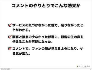 サービスの気づかなかった魅力、足りなかったこ
とがわかる。
顧客と接点の少なかった部署に、顧客の生の声を
伝えることが可能になった。
コメントで、ファンの顔が見えるようになり、や
る気が出た。
コメントのやりとりでこんな効果が
4613年6月28日金曜日
 