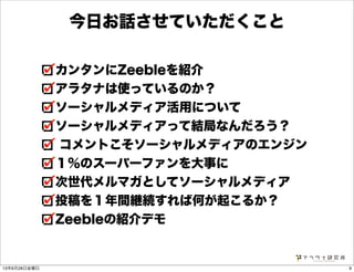 今日お話させていただくこと
カンタンにZeebleを紹介
アラタナは使っているのか？
ソーシャルメディア活用について
ソーシャルメディアって結局なんだろう？
コメントこそソーシャルメディアのエンジン
１％のスーパーファンを大事に
次世代メルマガとしてソーシャルメディア
投稿を１年間継続すれば何が起こるか？
Zeebleの紹介デモ
913年6月28日金曜日
 