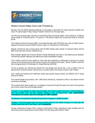 Markets welcome budget, Sensex ends 175 points up

Mumbai, Feb 26 (IANS) Reacting positively to the budget, a barometer for India's equities markets shut
shop 175 points higher Friday, though it failed to hold on to its intra-day highs.

The 30-scrip sensitive index (Sensex) of the Bombay Stock Exchange (BSE), which opened at 16,255.33
points closed at 16,429.55 points, 175 points or 1.08 percent higher than its previous close at 16,254.2
points.

At the National Stock Exchange (NSE), the broader 50-share S&P CNX Nifty was ruling at 4,922.3 points,
against the previous close at 4,859.75 points, a gain of 1.29 percent or 62.55 points.

Broader markets too saw a buying spree with the BSE midcap index ending 1.47 percent higher and the
BSE small cap index closing 1.08 percent up.

Most analysts agreed that Finance Minister Pranab Mukherjee had done a fine balancing act between
maintaining a growth trajectory and adhering to fiscal consolidation targets.

"The markets could not have asked for more. We were expecting a withdrawal of stimulus by raising
service tax and excise duty but the finance minister has raised only the latter," Dinesh Thakkar, chairman
and managing director of brokerage firm Angel Broking, told IANS.

"As far as sectors go, banking will benefit from the budget and should see a rise in bottom lines as
demand from consumers grow. Infrastructure is another sector that has got a boost," said Thakkar.

Auto, metals and banking and healthcare stocks saw greater buying interest, but FMCG, and IT scrips
saw some selling.

The market breadth was positive, with 1,848 stocks advancing, compared to 942 on the decline and 84
remaining unchanged.

The markets which were caught up in a sideways movement through the week and most of the previous
two months, broke free as the budget started.

"Though it is not possible to keep everyone happy, the finance minister has done a commendable job.
This was evident from the way markets reacted to the announcements," said Jagannadham
Thunuguntla, the equity head for brokerage firm SMC Capitals.

The Sensex in the afternoon had soared more than 415 points to 16,669.25 points.

"However, I feel the budget might not have a lasting effect on the trends. Tuesday is a fresh day and
markets might start with a clean slate," said Thunuguntla.

Foreign institutional investors (FIIs), however turned sellers Friday. According to data available with the
Securities and Exchange Board of India (SEBI), FIIs sold scrips worth $52.57 million.
 