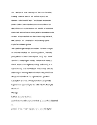 and creation of new consumption platforms in Retail,

Banking, Financial Services and Insurance (BFSI) and

Media & Entertainment (M&E) sectors have augmented

growth. With 70 percent of India’s population based out

of rural India, rural consumption has become an important

constituent and further escalated growth. In addition to this,

increase in domestic demand in manufacturing, industrial,

FMCG sectors and further boost in advertising spends

have stimulated the growth.

The sudden surge in disposable income has led to changes

in consumer lifestyle and spending patterns, indirectly

giving a boost to India’s consumption. Today, India stands

as world’s second largest wireless network with over 500

million mobile users. Digital technology is advancing at an

ever-increasing pace and the boom in technology is totally

redefining the meaning of entertainment. The penetration

of digital cable and DTH has augmented the growth in

subscription revenues, while digitalization has opened a

huge revenue opportunity for the M&E industry. Nearly 60

Chairman’s

Message

Subhash Chandra, Chairman

Zee Entertainment Enterprises Limited | Annual Report 2009-10

17

per cent of C&S HHs are expected to be served by digital
 