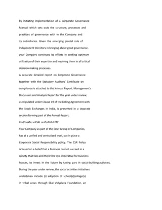 by initiating implementation of a Corporate Governance

Manual which sets outs the structure, processes and

practices of governance with in the Company and

its subsidiaries. Given the emerging pivotal role of

Independent Directors in bringing about good governance,

your Company continues its efforts in seeking optimum

utilization of their expertise and involving them in all critical

decision making processes.

A separate detailed report on Corporate Governance

together with the Statutory Auditors’ Certificate on

compliance is attached to this Annual Report. Management’s

Discussion and Analysis Report for the year under review,

as stipulated under Clause 49 of the Listing Agreement with

the Stock Exchanges in India, is presented in a separate

section forming part of the Annual Report.

CorPorATe soCIAL resPoNsIbILITY

Your Company as part of the Essel Group of Companies,

has at a unified and centralized level, put in place a

Corporate Social Responsibility policy. The CSR Policy

is based on a belief that a Business cannot succeed in a

society that fails and therefore it is imperative for business

houses, to invest in the future by taking part in social-building activities.

During the year under review, the social activities initiatives

undertaken include (i) adoption of school(s)/village(s)

in tribal areas through Ekal Vidyalaya Foundation, an
 