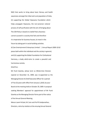NGO that works to bring about basic literacy and health

awareness amongst the tribal and rural population of India;

(ii) supporting the Global Vipassana Foundation which

helps propagate Vipassana, the non-sectarian rational

process of self-purification with the aim of bringing about

The CSR Policy is based on a belief that a Business

cannot succeed in a society that fails and therefore

it is imperative for business houses, to invest in the

future by taking part in social-building activities.

62 Zee Entertainment Enterprises Limited | Annual Report 2009-10 62

peace both within the individual and the society in general;

and (iii) supporting the Global Foundation for Civilizational

Harmony, a body which aims to create a peaceful and

harmonious society.

DIreCTors

Mr Punit Goenka, whose term as Whole-time Director

expired on December 31, 2009, was re-appointed as the

Managing Director & Chief Executive Officer for a period

of Five (5) years with effect from January 1,2010, by your

Board at the meeting held on October 29, 2009. A proposal

seeking Members’ approval for appointment of Mr Punit

Goenka as the Managing Director forms part of the notice

of the Annual General Meeting.

Messrs Laxmi N Goel, N C Jain and Prof R Vaidyanathan,

Directors, retire by rotation at the ensuing Annual General
 