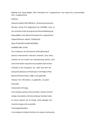 Meeting and, being eligible, offer themselves for re-appointment. Your Board has recommended
their re-appointment.

AUDITors

Statutory Auditors M/s MGB & Co., Chartered Accountants,

Mumbai, having Firm Registration No 101169W, retire at

the conclusion of the ensuing Annual General Meeting and,

being eligible, have offered themselves for re-appointment.

CoNserVATIoN oF eNerGY, TeChNoLoGY

Absor PTIoN AND ForeIGN eXChANGe

eArNINGs AND oUTGo

Your Company is into the business of Broadcasting of

General Entertainment Television Channels. Since these

activities do not involve any manufacturing activity, most

of the Information required to be provided under Section

217(1)(e) of the Companies Act, 1956 read with the

Companies (Disclosure of Particulars in the Report of the

Board of Directors) Rules, 1988, is not applicable.

However the information, as applicable, are given

hereunder:

Conservation of Energy

Your Company, being a service provider, requires minimal

energy consumption and every endeavor has been made

to ensure optimal use of energy, avoid wastages and

conserve energy as far as possible.

Technology Absorption

In its endeavor to deliver the best to its viewers and business
 