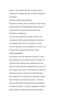 partners, your Company has been constantly active in

harnessing and tapping the latest and best technology in

the industry.

Foreign Exchange Earnings and Outgo

Particulars of foreign currency earnings and outgo during

the year are given in Schedule 18B Note 15(d) to the Notes

to the Accounts forming part of the Annual Accounts.

PArTICULA rs oF eMPLoYees

In terms of the provisions of Section 217(2A) of the

Companies Act, 1956 read with the Companies (Particulars

of Employees) Rules, 1975, as amended, the names

and other particulars of the employees are set out in the

‘Annexure B’ forming part of this Directors’ Report.

ACKN oWLeDGeMeNTs

Your Directors take this opportunity to place on record

their appreciation of the dedication and commitment of

employees of the Company and its subsidiaries across the

world at all levels that has contributed to the success of

your Company and remain in the forefront of media and

entertainment business. Your Directors thank and express

their gratitude for the support and co-operation received

from the Central and State Governments - mainly the

Ministry of Information & Broadcasting and the Department

of Telecommunication - and other stakeholders including

viewers, producers, vendors, Financial Institutions, Banks,
 