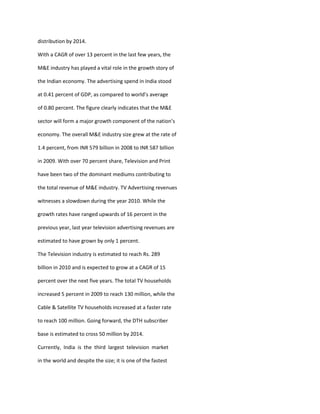 distribution by 2014.

With a CAGR of over 13 percent in the last few years, the

M&E industry has played a vital role in the growth story of

the Indian economy. The advertising spend in India stood

at 0.41 percent of GDP, as compared to world’s average

of 0.80 percent. The figure clearly indicates that the M&E

sector will form a major growth component of the nation’s

economy. The overall M&E industry size grew at the rate of

1.4 percent, from INR 579 billion in 2008 to INR 587 billion

in 2009. With over 70 percent share, Television and Print

have been two of the dominant mediums contributing to

the total revenue of M&E industry. TV Advertising revenues

witnesses a slowdown during the year 2010. While the

growth rates have ranged upwards of 16 percent in the

previous year, last year television advertising revenues are

estimated to have grown by only 1 percent.

The Television industry is estimated to reach Rs. 289

billion in 2010 and is expected to grow at a CAGR of 15

percent over the next five years. The total TV households

increased 5 percent in 2009 to reach 130 million, while the

Cable & Satellite TV households increased at a faster rate

to reach 100 million. Going forward, the DTH subscriber

base is estimated to cross 50 million by 2014.

Currently, India is the third largest television market

in the world and despite the size; it is one of the fastest
 