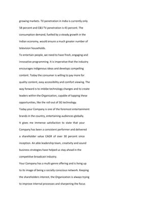growing markets. TV penetration in India is currently only

58 percent and C&S TV penetration is 43 percent. The

consumption demand, fuelled by a steady growth in the

Indian economy, would ensure a much greater number of

television households.

To entertain people, we need to have fresh, engaging and

innovative programming. It is imperative that the industry

encourages indigenous ideas and develops compelling

content. Today the consumer is willing to pay more for

quality content, easy accessibility and comfort viewing. The

way forward is to imbibe technology changes and to create

leaders within the Organization, capable of tapping these

opportunities, like the roll-out of 3G technology.

Today your Company is one of the foremost entertainment

brands in the country, entertaining audiences globally.

It gives me immense satisfaction to state that your

Company has been a consistent performer and delivered

a shareholder value CAGR of over 30 percent since

inception. An able leadership team, creativity and sound

business strategies have helped us stay ahead in the

competitive broadcast industry.

Your Company has a multi-genre offering and is living up

to its image of being a socially conscious network. Keeping

the shareholders interest, the Organization is always trying

to improve internal processes and sharpening the focus
 