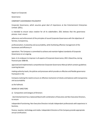 Report on Corporate

Governance

COMPANY’S GOVERNANCE PHILOSOPHY

Corporate Governance, which assumes great deal of importance at Zee Entertainment Enterprises
Limited (ZEEL),

is intended to ensure value creation for all its stakeholders. ZEEL believes that the governance
process must ensure

adherence and enforcement of the principles of sound Corporate Governance with the objectives of
fairness, transparency,

professionalism, trusteeship and accountability, while facilitating effective management of the
businesses and efficiency in

operations. The Company is committed to achieve and maintain highest standards of Corporate
Governance on an ongoing

basis. In its endeavor to improve in all aspects of Corporate Governance, ZEEL’s Board has, during
financial year 2008-09,

approved and implemented a comprehensive Corporate Governance Manual which contains guidelines
covering decision

making authority levels, the policies and processes which provide an effective and flexible governance
framework in the

Company realizing the need to ensure an effective mechanism of checks and balances with transparency
and accountability

as the hallmark.

BOARD OF DIRECTORS

a) Composition and Category of Directors

 Zee Entertainment has a balanced Board with combination of Executive and Non-Executive Directors,
to ensure

independent functioning. Non-Executive Directors include independent professionals with experience in
business,

finance, taxation, technology and media. Independent Directors of the Company provide appropriate
annual certifications
 