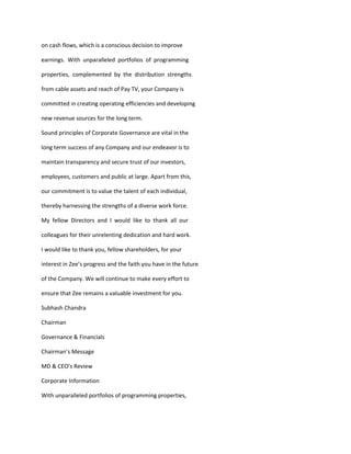 on cash flows, which is a conscious decision to improve

earnings. With unparalleled portfolios of programming

properties, complemented by the distribution strengths

from cable assets and reach of Pay TV, your Company is

committed in creating operating efficiencies and developing

new revenue sources for the long term.

Sound principles of Corporate Governance are vital in the

long term success of any Company and our endeavor is to

maintain transparency and secure trust of our investors,

employees, customers and public at large. Apart from this,

our commitment is to value the talent of each individual,

thereby harnessing the strengths of a diverse work force.

My fellow Directors and I would like to thank all our

colleagues for their unrelenting dedication and hard work.

I would like to thank you, fellow shareholders, for your

interest in Zee’s progress and the faith you have in the future

of the Company. We will continue to make every effort to

ensure that Zee remains a valuable investment for you.

Subhash Chandra

Chairman

Governance & Financials

Chairman’s Message

MD & CEO’s Review

Corporate Information

With unparalleled portfolios of programming properties,
 