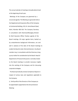 The annual calendar of meetings is broadly determined

at the beginning of each year.

 Meetings of the Company are governed by a

structured agenda. The Meeting are generally held at

the Registered and Corporate office of the Company

at Continental Building, 135, Dr. Annie Besant Road,

Worli, Mumbai 400 018. The Company Secretary

in consultation with Chairman/Managing Director

& Chief Executive Officer finalises agenda of the

Board meetings. All major agenda items, backed up

by comprehensive background information, are sent

well in advance of the date of the Board meetings to

enable the Board to take informed decision. Any Board

member may, in consultation with the Chairman, bring

up any matter for consideration by the Board. Head of

Department of Finance & Accounts is normally invited

to the Board meetings to provide necessary insights

into the working of the Company and for discussing

corporate strategies.

 The Board periodically reviews Compliance Reports in

respect of various laws and regulations applicable to

the Company.

c) Brief profile of the Directors of the Company to

be appointed/re-appointed at the Annual General

Meeting
 
