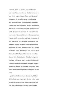 Laxmi N. Goel, 57, is a Non-Executive Director

and one of the promoters of the Company. He is

one of the key architects of the Essel Group of

Companies. He started his career in 1969 trading

agro commodities and established Rama Associates

Limited along with his brothers. In 1980, he diversified

the Group’s activities into handicraft exports and real

estate development business. He has contributed

enormously in the establishment and progress of Essel

Propack Ltd. At present Mr. Goel holds the position of

Vice Chairman of the Essel Group of Companies and

is actively involved in the day-to-day developmental

activities of the Group. Besides business, he is actively

involved in social philanthropic work. He has been

the trustee of the Agroha Vikas Trust for more than

decade. He is also the trustee of the Delhi chapter of

the Trust, which undertakes a number of noble social

causes including the building and running of colleges,

schools and temples. Mr. Goel was also head of affairs

of the Sewak Sabha Hospital, Hissar, Haryana, for two

years.

 Apart from the Company, as at March 31, 2010 Mr.

Goel holds directorship in eight (8) other Indian Public

Limited Companies viz. ASC Telecommunication Ltd,

East Hope Town Estate Co Ltd, East India Company
 