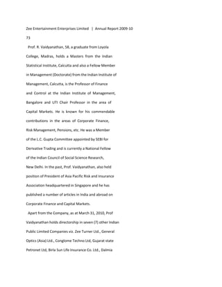 Zee Entertainment Enterprises Limited | Annual Report 2009-10

73

 Prof. R. Vaidyanathan, 58, a graduate from Loyola

College, Madras, holds a Masters from the Indian

Statistical Institute, Calcutta and also a Fellow Member

in Management (Doctorate) from the Indian Institute of

Management, Calcutta, is the Professor of Finance

and Control at the Indian Institute of Management,

Bangalore and UTI Chair Professor in the area of

Capital Markets. He is known for his commendable

contributions in the areas of Corporate Finance,

Risk Management, Pensions, etc. He was a Member

of the L.C. Gupta Committee appointed by SEBI for

Derivative Trading and is currently a National Fellow

of the Indian Council of Social Science Research,

New Delhi. In the past, Prof. Vaidyanathan, also held

position of President of Asia Pacific Risk and Insurance

Association headquartered in Singapore and he has

published a number of articles in India and abroad on

Corporate Finance and Capital Markets.

 Apart from the Company, as at March 31, 2010, Prof

Vaidyanathan holds directorship in seven (7) other Indian

Public Limited Companies viz. Zee Turner Ltd., General

Optics (Asia) Ltd., Conglome Techno Ltd, Gujarat state

Petronet Ltd, Birla Sun Life Insurance Co. Ltd., Dalmia
 